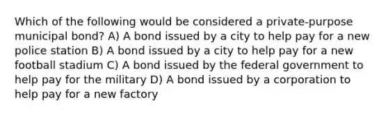 Which of the following would be considered a private-purpose municipal bond? A) A bond issued by a city to help pay for a new police station B) A bond issued by a city to help pay for a new football stadium C) A bond issued by the federal government to help pay for the military D) A bond issued by a corporation to help pay for a new factory