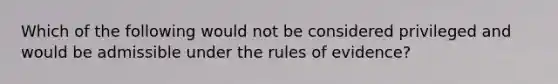 Which of the following would not be considered privileged and would be admissible under the rules of evidence?