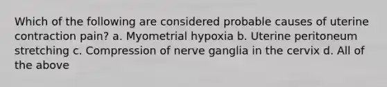 Which of the following are considered probable causes of uterine contraction pain? a. Myometrial hypoxia b. Uterine peritoneum stretching c. Compression of nerve ganglia in the cervix d. All of the above