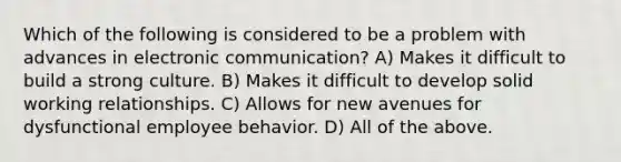 Which of the following is considered to be a problem with advances in electronic communication? A) Makes it difficult to build a strong culture. B) Makes it difficult to develop solid working relationships. C) Allows for new avenues for dysfunctional employee behavior. D) All of the above.