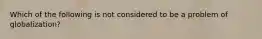 Which of the following is not considered to be a problem of globalization?