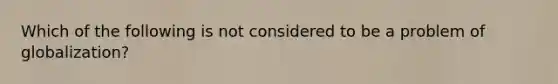 Which of the following is not considered to be a problem of globalization?