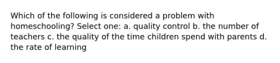 Which of the following is considered a problem with homeschooling? Select one: a. quality control b. the number of teachers c. the quality of the time children spend with parents d. the rate of learning