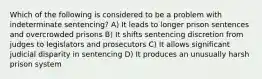 Which of the following is considered to be a problem with indeterminate sentencing? A) It leads to longer prison sentences and overcrowded prisons B) It shifts sentencing discretion from judges to legislators and prosecutors C) It allows significant judicial disparity in sentencing D) It produces an unusually harsh prison system