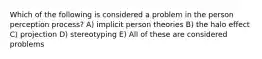 Which of the following is considered a problem in the person perception process? A) implicit person theories B) the halo effect C) projection D) stereotyping E) All of these are considered problems