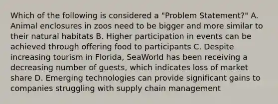 Which of the following is considered a "Problem Statement?" A. Animal enclosures in zoos need to be bigger and more similar to their natural habitats B. Higher participation in events can be achieved through offering food to participants C. Despite increasing tourism in Florida, SeaWorld has been receiving a decreasing number of guests, which indicates loss of market share D. Emerging technologies can provide significant gains to companies struggling with supply chain management