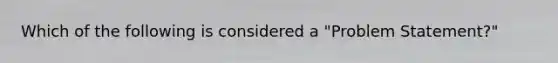 Which of the following is considered a "Problem Statement?"