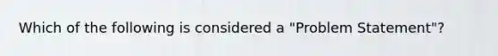 Which of the following is considered a "Problem Statement"?