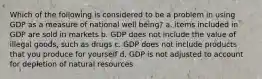 Which of the following is considered to be a problem in using GDP as a measure of national well being? a. items included in GDP are sold in markets b. GDP does not include the value of illegal goods, such as drugs c. GDP does not include products that you produce for yourself d. GDP is not adjusted to account for depletion of natural resources