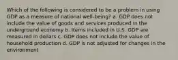 Which of the following is considered to be a problem in using GDP as a measure of national ​well-being​? a. GDP does not include the value of goods and services produced in the underground economy b. Items included in U.S. GDP are measured in dollars c. GDP does not include the value of household production d. GDP is not adjusted for changes in the environment