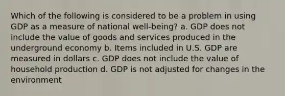 Which of the following is considered to be a problem in using GDP as a measure of national ​well-being​? a. GDP does not include the value of goods and services produced in the underground economy b. Items included in U.S. GDP are measured in dollars c. GDP does not include the value of household production d. GDP is not adjusted for changes in the environment