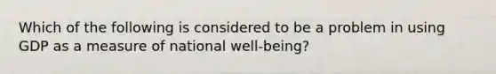 Which of the following is considered to be a problem in using GDP as a measure of national ​well-being​?