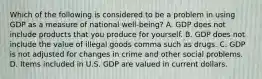 Which of the following is considered to be a problem in using GDP as a measure of national ​well-being​? A. GDP does not include products that you produce for yourself. B. GDP does not include the value of illegal goods comma such as drugs. C. GDP is not adjusted for changes in crime and other social problems. D. Items included in U.S. GDP are valued in current dollars.