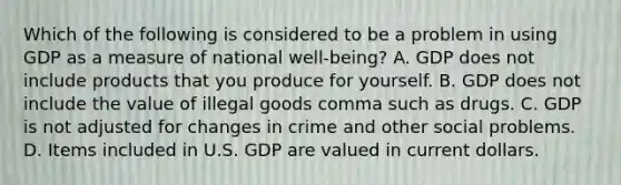 Which of the following is considered to be a problem in using GDP as a measure of national ​well-being​? A. GDP does not include products that you produce for yourself. B. GDP does not include the value of illegal goods comma such as drugs. C. GDP is not adjusted for changes in crime and other social problems. D. Items included in U.S. GDP are valued in current dollars.