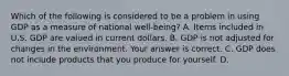 Which of the following is considered to be a problem in using GDP as a measure of national ​well-being​? A. Items included in U.S. GDP are valued in current dollars. B. GDP is not adjusted for changes in the environment. Your answer is correct. C. GDP does not include products that you produce for yourself. D.