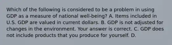 Which of the following is considered to be a problem in using GDP as a measure of national ​well-being​? A. Items included in U.S. GDP are valued in current dollars. B. GDP is not adjusted for changes in the environment. Your answer is correct. C. GDP does not include products that you produce for yourself. D.