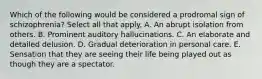 Which of the following would be considered a prodromal sign of schizophrenia? Select all that apply. A. An abrupt isolation from others. B. Prominent auditory hallucinations. C. An elaborate and detailed delusion. D. Gradual deterioration in personal care. E. Sensation that they are seeing their life being played out as though they are a spectator.