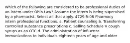 Which of the following are considered to be professional duties of an intern under Ohio Law? Assume the intern is being supervised by a pharmacist. Select all that apply. 4729-5-08 Pharmacy intern professional functions. a. Patient counseling b. Transferring controlled substance prescriptions c. Selling Schedule V cough syrups as an OTC d. The administration of influenza immunizations to individuals eighteen years of age and older