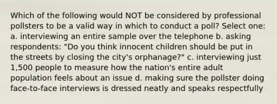 Which of the following would NOT be considered by professional pollsters to be a valid way in which to conduct a poll? Select one: a. interviewing an entire sample over the telephone b. asking respondents: "Do you think innocent children should be put in the streets by closing the city's orphanage?" c. interviewing just 1,500 people to measure how the nation's entire adult population feels about an issue d. making sure the pollster doing face-to-face interviews is dressed neatly and speaks respectfully