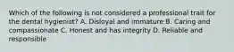 Which of the following is not considered a professional trait for the dental hygienist? A. Disloyal and immature B. Caring and compassionate C. Honest and has integrity D. Reliable and responsible