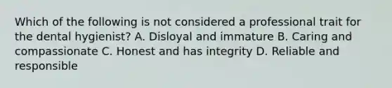 Which of the following is not considered a professional trait for the dental hygienist? A. Disloyal and immature B. Caring and compassionate C. Honest and has integrity D. Reliable and responsible
