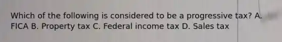 Which of the following is considered to be a progressive tax? A. FICA B. Property tax C. Federal income tax D. Sales tax