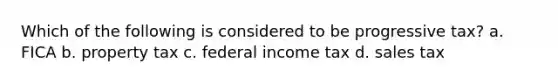 Which of the following is considered to be progressive tax? a. FICA b. property tax c. federal income tax d. sales tax