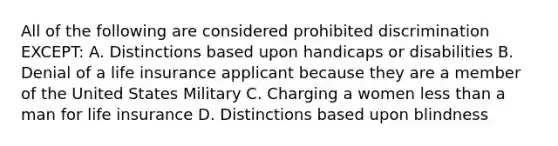 All of the following are considered prohibited discrimination EXCEPT: A. Distinctions based upon handicaps or disabilities B. Denial of a life insurance applicant because they are a member of the United States Military C. Charging a women less than a man for life insurance D. Distinctions based upon blindness