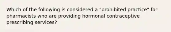 Which of the following is considered a "prohibited practice" for pharmacists who are providing hormonal contraceptive prescribing services?