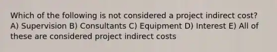 Which of the following is not considered a project indirect cost? A) Supervision B) Consultants C) Equipment D) Interest E) All of these are considered project indirect costs