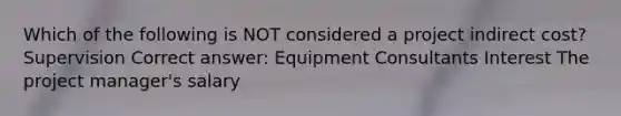 Which of the following is NOT considered a project indirect cost? Supervision Correct answer: Equipment Consultants Interest The project manager's salary