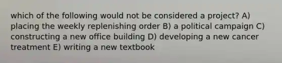 which of the following would not be considered a project? A) placing the weekly replenishing order B) a political campaign C) constructing a new office building D) developing a new cancer treatment E) writing a new textbook