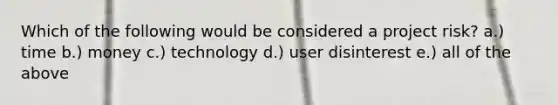 Which of the following would be considered a project risk? a.) time b.) money c.) technology d.) user disinterest e.) all of the above