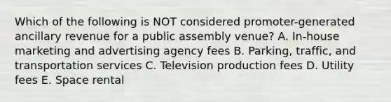 Which of the following is NOT considered promoter-generated ancillary revenue for a public assembly venue? A. In-house marketing and advertising agency fees B. Parking, traffic, and transportation services C. Television production fees D. Utility fees E. Space rental