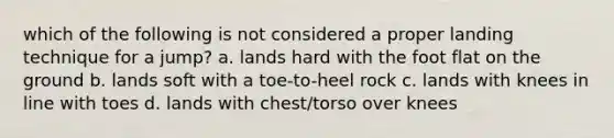 which of the following is not considered a proper landing technique for a jump? a. lands hard with the foot flat on the ground b. lands soft with a toe-to-heel rock c. lands with knees in line with toes d. lands with chest/torso over knees