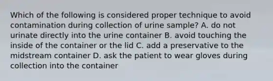 Which of the following is considered proper technique to avoid contamination during collection of urine sample? A. do not urinate directly into the urine container B. avoid touching the inside of the container or the lid C. add a preservative to the midstream container D. ask the patient to wear gloves during collection into the container