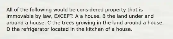 All of the following would be considered property that is immovable by law, EXCEPT: A a house. B the land under and around a house. C the trees growing in the land around a house. D the refrigerator located In the kitchen of a house.