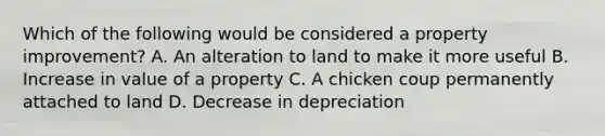 Which of the following would be considered a property improvement? A. An alteration to land to make it more useful B. Increase in value of a property C. A chicken coup permanently attached to land D. Decrease in depreciation