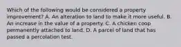 Which of the following would be considered a property improvement? A. An alteration to land to make it more useful. B. An increase in the value of a property. C. A chicken coop permanently attached to land. D. A parcel of land that has passed a percolation test.