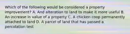 Which of the following would be considered a property improvement? A. And alteration to land to make it more useful B. An increase in value of a property C. A chicken coop permanently attached to land D. A parcel of land that has passed a percolation test