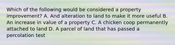 Which of the following would be considered a property improvement? A. And alteration to land to make it more useful B. An increase in value of a property C. A chicken coop permanently attached to land D. A parcel of land that has passed a percolation test