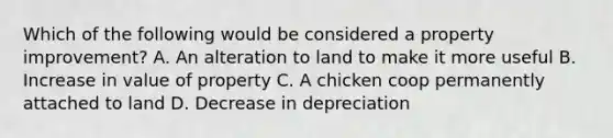 Which of the following would be considered a property improvement? A. An alteration to land to make it more useful B. Increase in value of property C. A chicken coop permanently attached to land D. Decrease in depreciation