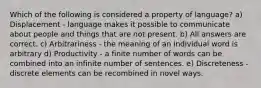 Which of the following is considered a property of language? a) Displacement - language makes it possible to communicate about people and things that are not present. b) All answers are correct. c) Arbitrariness - the meaning of an individual word is arbitrary d) Productivity - a finite number of words can be combined into an infinite number of sentences. e) Discreteness - discrete elements can be recombined in novel ways.