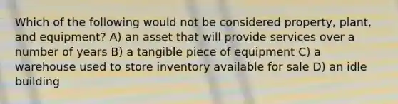 Which of the following would not be considered property, plant, and equipment? A) an asset that will provide services over a number of years B) a tangible piece of equipment C) a warehouse used to store inventory available for sale D) an idle building