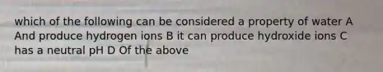 which of the following can be considered a property of water A And produce hydrogen ions B it can produce hydroxide ions C has a neutral pH D Of the above