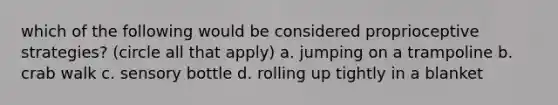 which of the following would be considered proprioceptive strategies? (circle all that apply) a. jumping on a trampoline b. crab walk c. sensory bottle d. rolling up tightly in a blanket