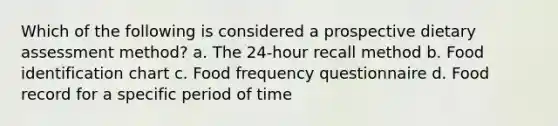 Which of the following is considered a prospective dietary assessment method? a. The 24-hour recall method b. Food identification chart c. Food frequency questionnaire d. Food record for a specific period of time