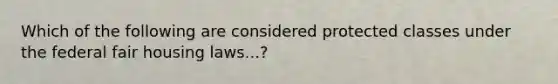 Which of the following are considered protected classes under the federal fair housing laws...?