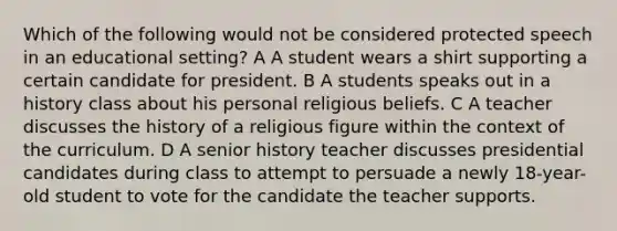 Which of the following would not be considered protected speech in an educational setting? A A student wears a shirt supporting a certain candidate for president. B A students speaks out in a history class about his personal religious beliefs. C A teacher discusses the history of a religious figure within the context of the curriculum. D A senior history teacher discusses presidential candidates during class to attempt to persuade a newly 18-year-old student to vote for the candidate the teacher supports.