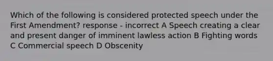 Which of the following is considered protected speech under the First Amendment? response - incorrect A Speech creating a clear and present danger of imminent lawless action B Fighting words C Commercial speech D Obscenity